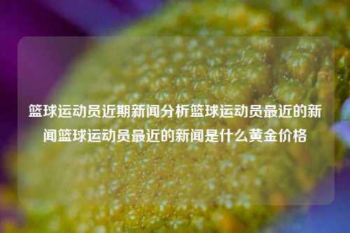 篮球运动员近期新闻分析篮球运动员最近的新闻篮球运动员最近的新闻是什么黄金价格