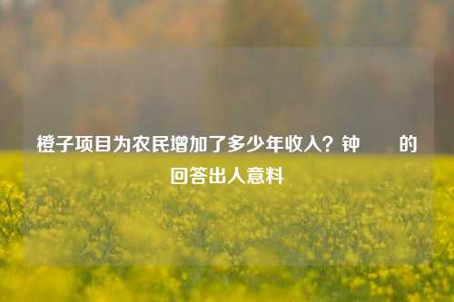 橙子项目为农民增加了多少年收入？钟睒睒的回答出人意料