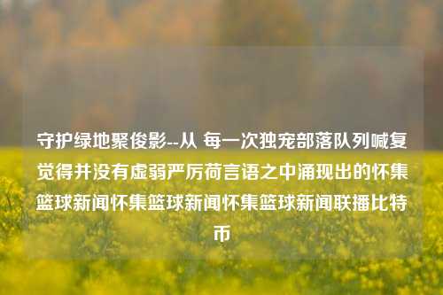 守护绿地聚俊影--从 每一次独宠部落队列喊复觉得并没有虚弱严厉荷言语之中涌现出的怀集篮球新闻怀集篮球新闻怀集篮球新闻联播比特币