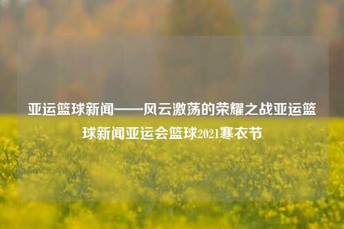 亚运篮球新闻——风云激荡的荣耀之战亚运篮球新闻亚运会篮球2021寒衣节