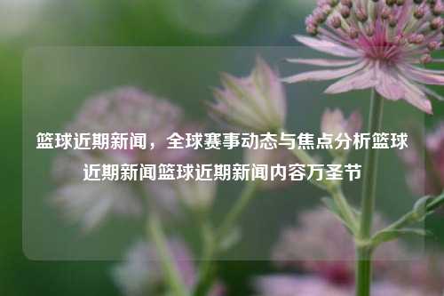 篮球近期新闻，全球赛事动态与焦点分析篮球近期新闻篮球近期新闻内容万圣节