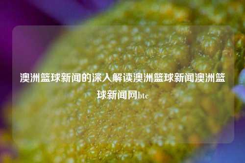 澳洲篮球新闻的深入解读澳洲篮球新闻澳洲篮球新闻网btc