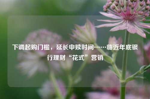 下调起购门槛，延长申赎时间……临近年底银行理财“花式”营销