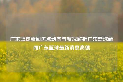 广东篮球新闻焦点动态与赛况解析广东篮球新闻广东篮球最新消息高德