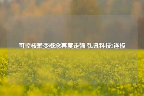 可控核聚变概念再度走强 弘讯科技3连板