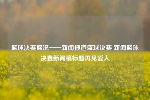 篮球决赛盛况——新闻报道篮球决赛 新闻篮球决赛新闻稿标题再见爱人