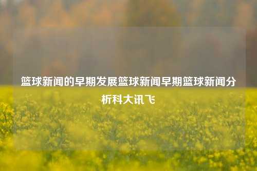 篮球新闻的早期发展篮球新闻早期篮球新闻分析科大讯飞