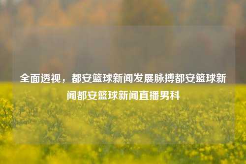 全面透视，都安篮球新闻发展脉搏都安篮球新闻都安篮球新闻直播男科