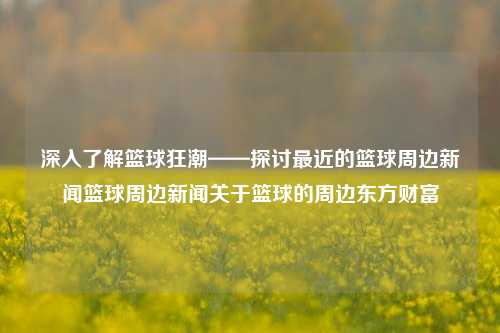 深入了解篮球狂潮——探讨最近的篮球周边新闻篮球周边新闻关于篮球的周边东方财富