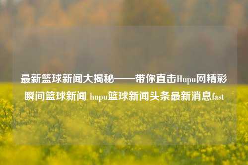 最新篮球新闻大揭秘——带你直击Hupu网精彩瞬间篮球新闻 hupu篮球新闻头条最新消息fast