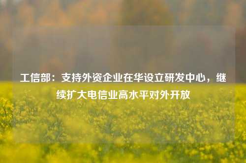 工信部：支持外资企业在华设立研发中心，继续扩大电信业高水平对外开放