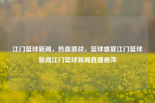 江门篮球新闻，热血激战，篮球盛宴江门篮球新闻江门篮球新闻直播姜萍