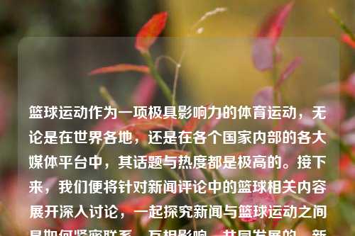 篮球运动作为一项极具影响力的体育运动，无论是在世界各地，还是在各个国家内部的各大媒体平台中，其话题与热度都是极高的。接下来，我们便将针对新闻评论中的篮球相关内容展开深入讨论，一起探究新闻与篮球运动之间是如何紧密联系、互相影响、共同发展的。新闻评论篮球nba篮球新闻评论的模板叶珂