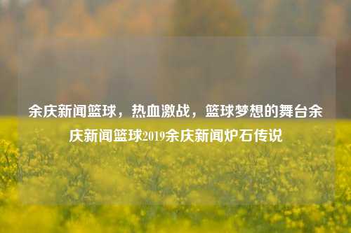 余庆新闻篮球，热血激战，篮球梦想的舞台余庆新闻篮球2019余庆新闻炉石传说