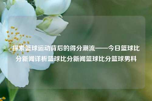 探索篮球运动背后的得分潮流——今日篮球比分新闻详析篮球比分新闻篮球比分篮球男科