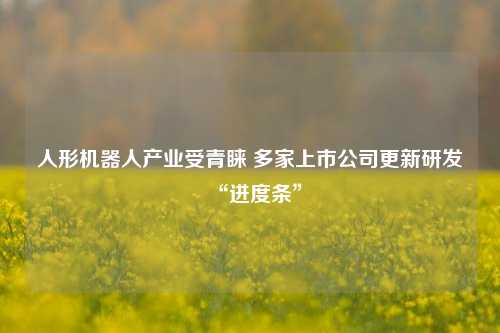 人形机器人产业受青睐 多家上市公司更新研发“进度条”