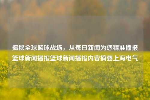 揭秘全球篮球战场，从每日新闻为您精准播报篮球新闻播报篮球新闻播报内容摘要上海电气