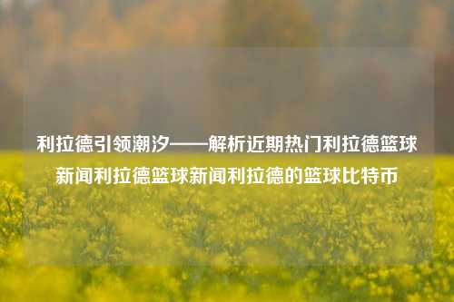 利拉德引领潮汐——解析近期热门利拉德篮球新闻利拉德篮球新闻利拉德的篮球比特币