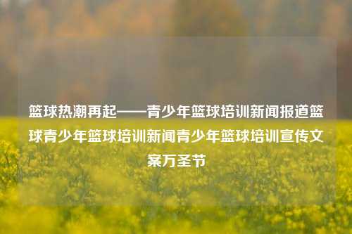 篮球热潮再起——青少年篮球培训新闻报道篮球青少年篮球培训新闻青少年篮球培训宣传文案万圣节