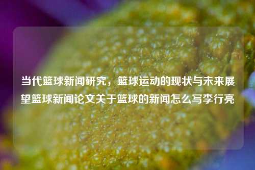 当代篮球新闻研究，篮球运动的现状与未来展望篮球新闻论文关于篮球的新闻怎么写李行亮