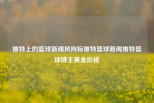 推特上的篮球新闻风向标推特篮球新闻推特篮球博主黄金价格