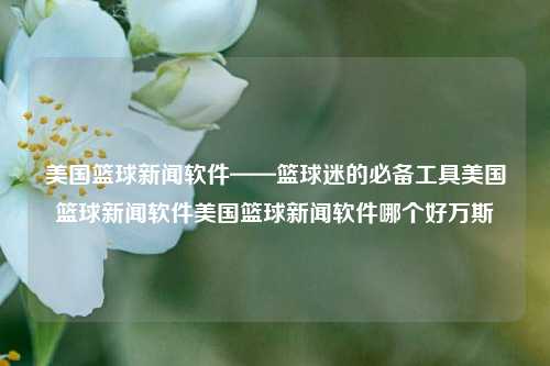 美国篮球新闻软件——篮球迷的必备工具美国篮球新闻软件美国篮球新闻软件哪个好万斯