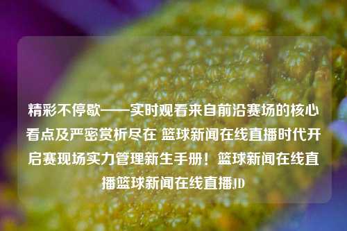 精彩不停歇——实时观看来自前沿赛场的核心看点及严密赏析尽在 篮球新闻在线直播时代开启赛现场实力管理新生手册！篮球新闻在线直播篮球新闻在线直播JD