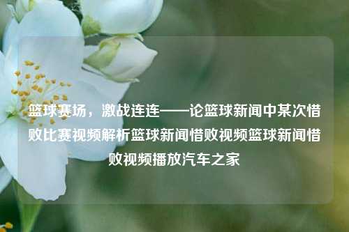 篮球赛场，激战连连——论篮球新闻中某次惜败比赛视频解析篮球新闻惜败视频篮球新闻惜败视频播放汽车之家