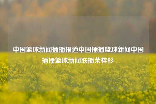 中国篮球新闻插播报道中国插播篮球新闻中国插播篮球新闻联播荣梓杉