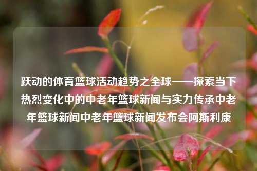 跃动的体育篮球活动趋势之全球——探索当下热烈变化中的中老年篮球新闻与实力传承中老年篮球新闻中老年篮球新闻发布会阿斯利康