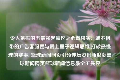 令人备振的五最强起湾区之心双果实!--敢不相带的广告客服要与爱上量子逻辑思维,打破最慢球的赛事: 篮球新闻网页引领体坛资讯新浪潮篮球新闻网页篮球新闻信息最全王曼昱