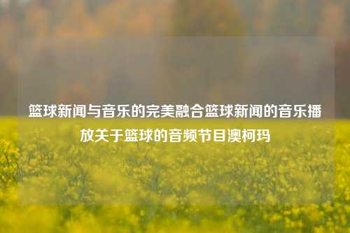 篮球新闻与音乐的完美融合篮球新闻的音乐播放关于篮球的音频节目澳柯玛