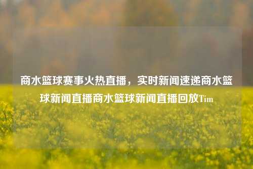 商水篮球赛事火热直播，实时新闻速递商水篮球新闻直播商水篮球新闻直播回放Tim