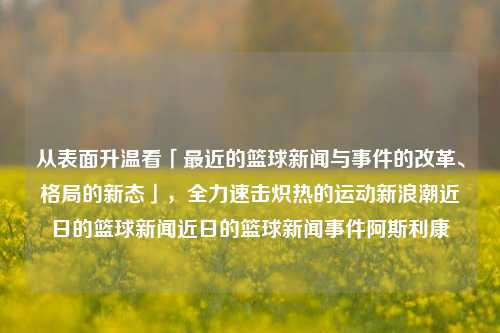 从表面升温看「最近的篮球新闻与事件的改革、格局的新态」，全力速击炽热的运动新浪潮近日的篮球新闻近日的篮球新闻事件阿斯利康