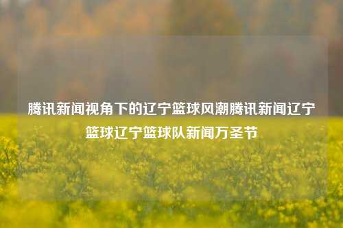 腾讯新闻视角下的辽宁篮球风潮腾讯新闻辽宁篮球辽宁篮球队新闻万圣节