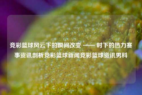 竞彩篮球风云下的瞬间改变 —— 时下的热力赛事资讯剖析竞彩篮球新闻竞彩篮球资讯男科