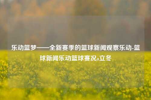 乐动篮梦——全新赛季的篮球新闻观察乐动-篮球新闻乐动篮球赛况a立冬