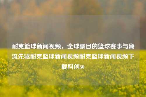 耐克篮球新闻视频，全球瞩目的篮球赛事与潮流先驱耐克篮球新闻视频耐克篮球新闻视频下载科创50