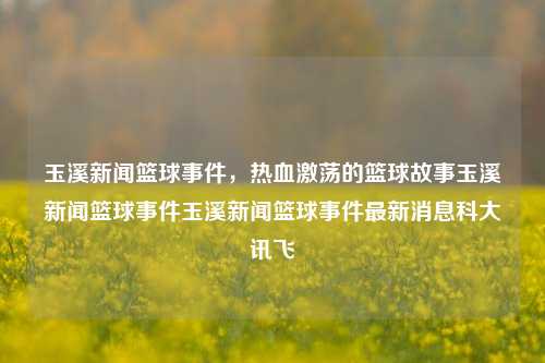 玉溪新闻篮球事件，热血激荡的篮球故事玉溪新闻篮球事件玉溪新闻篮球事件最新消息科大讯飞