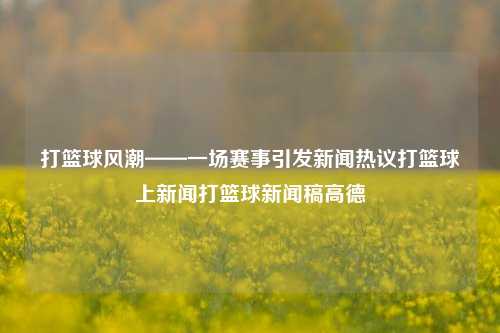 打篮球风潮——一场赛事引发新闻热议打篮球上新闻打篮球新闻稿高德