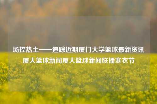 场控热土——追踪近期厦门大学篮球最新资讯厦大篮球新闻厦大篮球新闻联播寒衣节