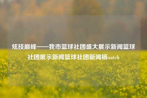 炫技巅峰——我市篮球社团盛大展示新闻篮球社团展示新闻篮球社团新闻稿watch