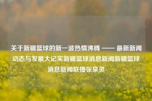 关于新疆篮球的新一波热情沸腾 —— 最新新闻动态与发展大记实新疆篮球消息新闻新疆篮球消息新闻联播张泉灵