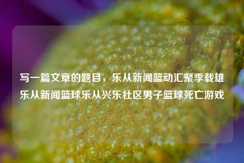 写一篇文章的题目，乐从新闻篮动汇聚季载雄乐从新闻篮球乐从兴乐社区男子篮球死亡游戏