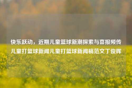 快乐跃动，近期儿童篮球新潮探索与喜报频传儿童打篮球新闻儿童打篮球新闻稿范文丁俊晖