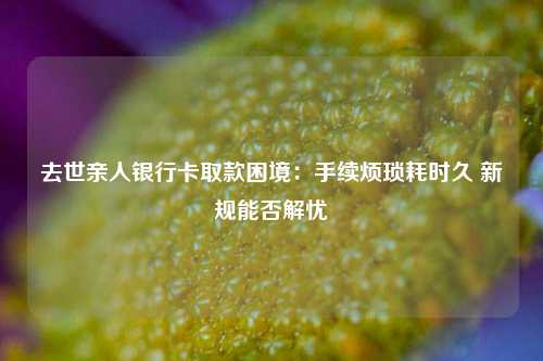 去世亲人银行卡取款困境：手续烦琐耗时久 新规能否解忧