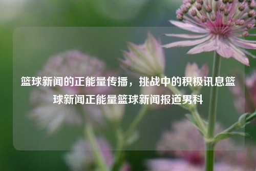 篮球新闻的正能量传播，挑战中的积极讯息篮球新闻正能量篮球新闻报道男科