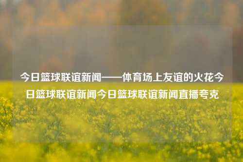 今日篮球联谊新闻——体育场上友谊的火花今日篮球联谊新闻今日篮球联谊新闻直播夸克