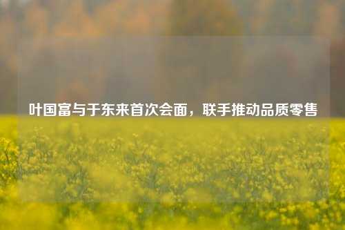 叶国富与于东来首次会面，联手推动品质零售