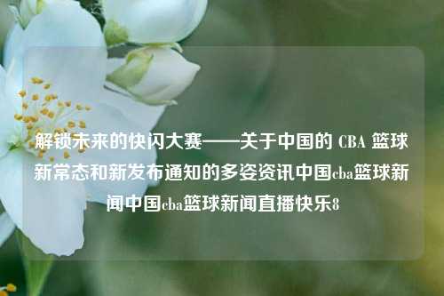 解锁未来的快闪大赛——关于中国的 CBA 篮球新常态和新发布通知的多姿资讯中国cba篮球新闻中国cba篮球新闻直播快乐8